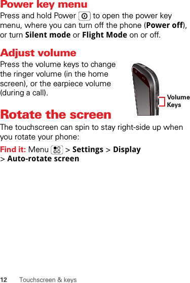 12 Touchscreen &amp; keysPower key menuPress and hold Power  to open the power key menu, where you can turn off the phone (Power off), or turn Silent mode or Flight Mode on or off.Adjust volumePress the volume keys to change the ringer volume (in the home screen), or the earpiece volume (during a call).Rotate the screenThe touchscreen can spin to stay right-side up when you rotate your phone:Find it: Menu  &gt; Settings &gt; Display &gt;Auto-rotate screenVolumeKeys