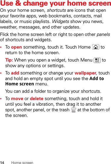 14 Home screenUse &amp; change your home screenOn your home screen, shortcuts are icons that open your favorite apps, web bookmarks, contacts, mail labels, or music playlists. Widgets show you news, weather, messages, and other updates.Flick the home screen left or right to open other panels of shortcuts and widgets.•To  open something, touch it. Touch Home  to return to the home screen.Tip: When you open a widget, touch Menu  to show any options or settings.•To  add something or change your wallpaper, touch and hold an empty spot until you see the Add to Home screen menu.You can add a folder to organize your shortcuts.•To  move or delete something, touch and hold it until you feel a vibration, then drag it to another spot, another panel, or the trash  at the bottom of the screen.