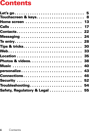4ContentsContentsLet’s go . . . . . . . . . . . . . . . . . . . . . . . . . . . . . . . .   5Touchscreen &amp; keys. . . . . . . . . . . . . . . . . . . . . .   8Home screen  . . . . . . . . . . . . . . . . . . . . . . . . . .   13Calls  . . . . . . . . . . . . . . . . . . . . . . . . . . . . . . . . .   17Contacts . . . . . . . . . . . . . . . . . . . . . . . . . . . . . .   22Messaging  . . . . . . . . . . . . . . . . . . . . . . . . . . . .   24Te entry. . . . . . . . . . . . . . . . . . . . . . . . . . . . . . .  28Tips &amp; tricks. . . . . . . . . . . . . . . . . . . . . . . . . . .   30Web. . . . . . . . . . . . . . . . . . . . . . . . . . . . . . . . . .   33Location . . . . . . . . . . . . . . . . . . . . . . . . . . . . . .   35Photos &amp; videos. . . . . . . . . . . . . . . . . . . . . . . .   38Music  . . . . . . . . . . . . . . . . . . . . . . . . . . . . . . . .   40personalize . . . . . . . . . . . . . . . . . . . . . . . . . . . .   43Connections . . . . . . . . . . . . . . . . . . . . . . . . . . .   46Security  . . . . . . . . . . . . . . . . . . . . . . . . . . . . . .   52Troubleshooting . . . . . . . . . . . . . . . . . . . . . . . .   54Safety, Regulatory &amp; Legal . . . . . . . . . . . . . . .   55