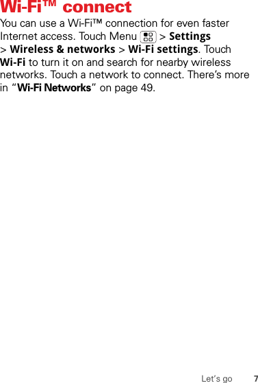 7Let’s goWi-Fi™ connectYou can use a Wi-Fi™ connection for even faster Internet access. Touch Menu  &gt; Settings &gt;Wireless &amp; networks &gt; Wi-Fi settings. Touch Wi-Fi to turn it on and search for nearby wireless networks. Touch a network to connect. There’s more in “Wi-Fi Networks” on page 49.