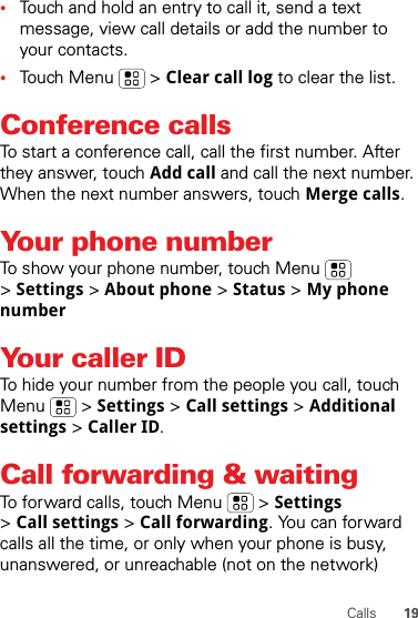 19Calls•Touch and hold an entry to call it, send a text message, view call details or add the number to your contacts.•Touch Menu  &gt; Clear call log to clear the list.Conference callsTo start a conference call, call the first number. After they answer, touch Add call and call the next number. When the next number answers, touch Merge calls.Your phone numberTo show your phone number, touch Menu  &gt;Settings &gt; About phone &gt; Status &gt; My phone numberYour caller IDTo hide your number from the people you call, touch Menu &gt; Settings &gt; Call settings &gt; Additional settings &gt; Caller ID.Call forwarding &amp; waitingTo forward calls, touch Menu  &gt; Settings &gt;Call settings &gt; Call forwarding. You can forward calls all the time, or only when your phone is busy, unanswered, or unreachable (not on the network)