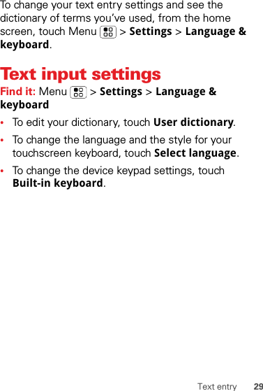 29Text entryTo change your text entry settings and see the dictionary of terms you’ve used, from the home screen, touch Menu  &gt; Settings &gt; Language &amp; keyboard.Text input settingsFind it: Menu  &gt; Settings &gt; Language &amp; keyboard•To edit your dictionary, touch User dictionary.•To change the language and the style for your touchscreen keyboard, touch Select language.•To change the device keypad settings, touch Built-in keyboard.