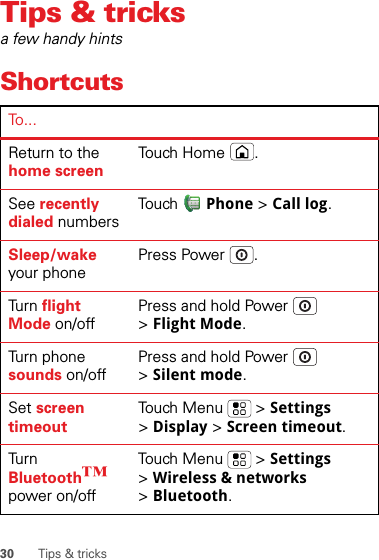 30 Tips &amp; tricksTips &amp; tricksa few handy hintsShortcutsTo...Return to the home screenTou ch H o me .See recently dialed numbersTo u ch Phone &gt; Call log.Sleep/wake your phonePress Power .Tur n   flight Mode on/offPress and hold Power  &gt;Flight Mode.Turn phone sounds on/offPress and hold Power  &gt;Silent mode.Set screen timeoutTouch Menu  &gt; Settings &gt;Display &gt; Screen timeout.Tur n  Bluetooth™ power on/offTouch Menu  &gt; Settings &gt;Wireless &amp; networks &gt;Bluetooth.