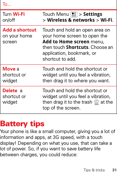 31Tips &amp; tricksBattery tipsYour phone is like a small computer, giving you a lot of information and apps, at 3G speed, with a touch display! Depending on what you use, that can take a lot of power. So, if you want to save battery life between charges, you could reduce:Tur n   Wi-Fi on/offTouch Menu  &gt; Settings &gt;Wireless &amp; networks &gt; Wi-Fi.Add a shortcut on your home screenTouch and hold an open area on your home screen to open the Add to Home screen menu, then touch Shortcuts. Choose an application, bookmark, or shortcut to add.Move a shortcut or widgetTouch and hold the shortcut or widget until you feel a vibration, then drag it to where you want.Delete  a shortcut or widgetTouch and hold the shortcut or widget until you feel a vibration, then drag it to the trash  at the top of the screen.To...