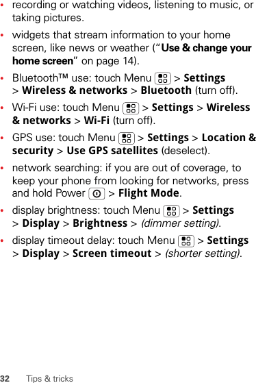 32 Tips &amp; tricks•recording or watching videos, listening to music, or taking pictures.•widgets that stream information to your home screen, like news or weather (“Use &amp; change your home screen” on page 14).•Bluetooth™ use: touch Menu  &gt; Settings &gt;Wireless &amp; networks &gt; Bluetooth (turn off).•Wi-Fi use: touch Menu  &gt; Settings &gt; Wireless &amp; networks &gt; Wi-Fi (turn off).•GPS use: touch Menu  &gt; Settings &gt; Location &amp; security &gt; Use GPS satellites (deselect).•network searching: if you are out of coverage, to keep your phone from looking for networks, press and hold Power  &gt; Flight Mode.•display brightness: touch Menu  &gt; Settings &gt;Display &gt; Brightness &gt; (dimmer setting).•display timeout delay: touch Menu  &gt; Settings &gt;Display &gt; Screen timeout &gt; (shorter setting).