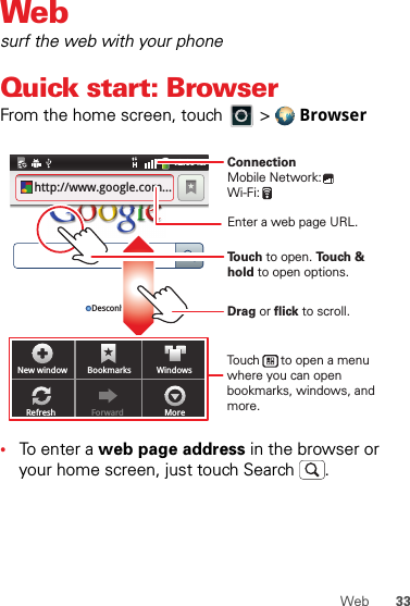 33WebWebsurf the web with your phoneQuick start: BrowserFrom the home screen, touch   &gt;  Browser•To enter a web page address in the browser or your home screen, just touch Search .New window Bookmarks WindowsRefresh Forward More12:09 AMhttp://www.google.com...Desconhec.Touch to open. Touch &amp; hold to open options.Drag or flick to scroll.Enter a web page URL.Touch      to open a menu where you can open bookmarks, windows, and more.ConnectionMobile Network: Wi-Fi: 