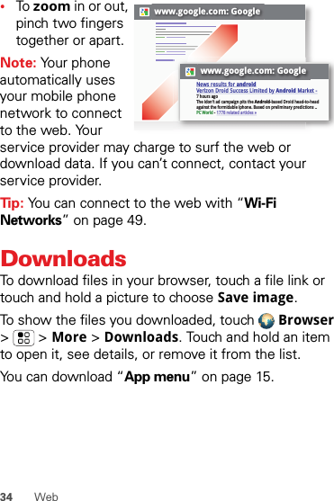 34 Web•To zoom in or out, pinch two fingers together or apart.Note: Your phone automatically uses your mobile phone network to connect to the web. Your service provider may charge to surf the web or download data. If you can’t connect, contact your service provider.Tip: You can connect to the web with “Wi-Fi Networks” on page 49.DownloadsTo download files in your browser, touch a file link or touch and hold a picture to choose Save image.To show the files you downloaded, touch  Browser &gt;  &gt; More &gt; Downloads. Touch and hold an item to open it, see details, or remove it from the list.You can download “App menu” on page 15.www.google.com: Googlewww.google.com: GoogleNews results for androidVerizon Droid Success Limited by Android Market -7 hours agoThe idon&apos;t ad campaign pits the Android-based Droid head-to-head against the formidable iphone. Based on preliminary predictions ..PC World - 1778 related articles »