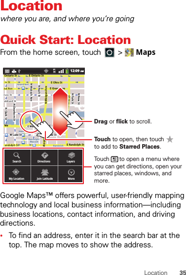 35LocationLocationwhere you are, and where you’re goingQuick Start: LocationFrom the home screen, touch  &gt;  MapsGoogle Maps™ offers powerful, user-friendly mapping technology and local business information—including business locations, contact information, and driving directions.•To find an address, enter it in the search bar at the top. The map moves to show the address.N Clark StWacker DrME Ontario StE Ohio StN Rush StN Park StN New StN Wabash AveN Dearborn StE Grand AveE Randolph StN Micigan AveN Micigan AverD submuloC NW Lake St W Lake StE Wacker PlState/LakeGrand RedLakeRandolphSt MetraRandolph/WabashWashington-BlueE S WaterStMMMMOntario StSearchMy LocationDirectionsJoin LatitudeLayersMore12:09 AMTouch to open, then touch to add to Starred Places.Drag or flick to scroll.Touch      to open a menu where you can get directions, open your starred places, windows, and more.