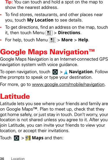 36 LocationTip: You can touch and hold a spot on the map to show the nearest address.•To find stores, restaurants, and other places near you, touch My Location to see details.•To get directions, find an address on the map, touch it, then touch Menu  &gt; Directions.•For help, touch Menu  &gt; More &gt; Help.Google Maps Navigation™Google Maps Navigation is an Internet-connected GPS navigation system with voice guidance.To open navigation, touch  &gt; Navigation. Follow the prompts to speak or type your destination.For more, go to www.google.com/mobile/navigation.LatitudeLatitude lets you see where your friends and family are on Google Maps™. Plan to meet up, check that they got home safely, or just stay in touch. Don’t worry, your location is not shared unless you agree to it. After you join Latitude, you can invite your friends to view your location, or accept their invitations.Touch &gt; Maps and then: