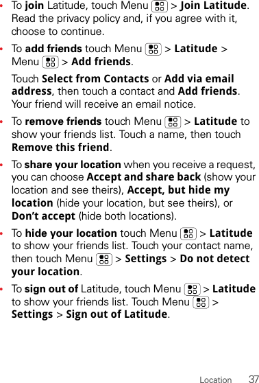 37Location•To  join Latitude, touch Menu  &gt; Join Latitude. Read the privacy policy and, if you agree with it, choose to continue.•To  add friends touch Menu  &gt; Latitude &gt; Menu  &gt; Add friends.Tou ch  Select from Contacts or Add via email address, then touch a contact and Add friends. Your friend will receive an email notice.•To  remove friends touch Menu  &gt; Latitude to show your friends list. Touch a name, then touch Remove this friend.•To share your location when you receive a request, you can choose Accept and share back (show your location and see theirs), Accept, but hide my location (hide your location, but see theirs), or Don’t accept (hide both locations).•To  hide your location touch Menu  &gt; Latitude to show your friends list. Touch your contact name, then touch Menu  &gt; Settings &gt; Do not detect your location.•To sign out of Latitude, touch Menu  &gt; Latitude to show your friends list. Touch Menu  &gt; Settings &gt; Sign out of Latitude.