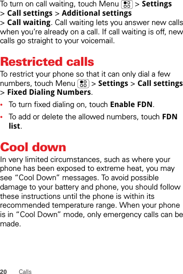 20 CallsTo turn on call waiting, touch Menu &gt; Settings &gt;Call settings &gt; Additional settings &gt;Call waiting. Call waiting lets you answer new calls when you’re already on a call. If call waiting is off, new calls go straight to your voicemail.Restricted callsTo restrict your phone so that it can only dial a few numbers, touch Menu &gt; Settings &gt; Call settings &gt;Fixed Dialing Numbers.•To turn fixed dialing on, touch Enable FDN.•To add or delete the allowed numbers, touch FDN list.Cool downIn very limited circumstances, such as where your phone has been exposed to extreme heat, you may see “Cool Down” messages. To avoid possible damage to your battery and phone, you should follow these instructions until the phone is within its recommended temperature range. When your phone is in “Cool Down” mode, only emergency calls can be made.