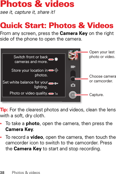 38 Photos &amp; videosPhotos &amp; videossee it, capture it, share it!Quick Start: Photos &amp; VideosFrom any screen, press the Camera Key on the right side of the phone to open the camera.Tip: For the clearest photos and videos, clean the lens with a soft, dry cloth.•To t a k e  a  photo, open the camera, then press the Camera Key.•To record a video, open the camera, then touch the camcorder icon to switch to the camcorder. Press the Camera Key to start and stop recording.Open your last photo or video.Switch front or back cameras and more.Store your location in photos.Set white balance for your lighting.Photo or video quality.Choose camera or camcorder.Capture.