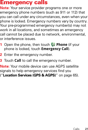 21CallsEmergency callsNote: Your service provider programs one or more emergency phone numbers (such as 911 or 112) that you can call under any circumstances, even when your phone is locked. Emergency numbers vary by country. Your pre-programmed emergency number(s) may not work in all locations, and sometimes an emergency call cannot be placed due to network, environmental, or interference issues.  1Open the phone, then touch Phone (if your phone is locked, touch Emergency Call).2Enter the emergency number.3To u ch Call to call the emergency number.Note: Your mobile device can use AGPS satellite signals to help emergency services find you (“Location Services (GPS &amp; AGPS)” on page 65).