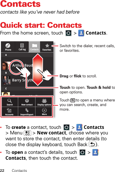 22 ContactsContactscontacts like you’ve never had beforeQuick start: ContactsFrom the home screen, touch   &gt;  Contacts.•To  create a contact, touch   &gt;  Contacts &gt;Menu  &gt;New contact, choose where you want to store the contact, then enter details (to close the display keyboard, touch Back ).•To  open a contact’s details, touch   &gt;  Contacts, then touch the contact.Cheyenne MedinaCall logPhone FavoritesContactsABCArthur BaudoBarry SmythSearch New contactAccounts Import/Export MoreDisplay optionsTouch to open. Touch &amp; hold to open options.Drag or flick to scroll.Switch to the dialer, recent calls, or favorites.Touch      to open a menu where you can search, create, and more.