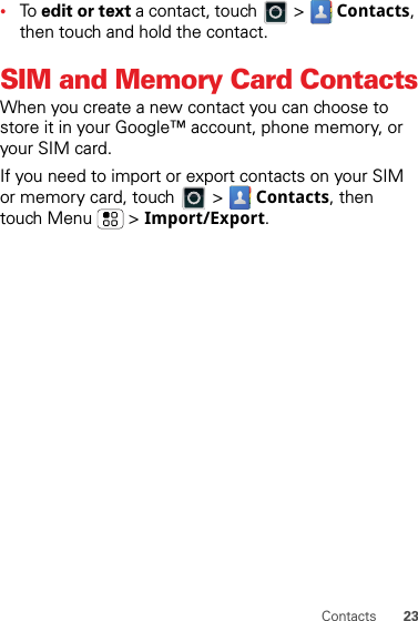 23Contacts•To edit or text a contact, touch   &gt;  Contacts, then touch and hold the contact.SIM and Memory Card ContactsWhen you create a new contact you can choose to store it in your Google™ account, phone memory, or your SIM card.If you need to import or export contacts on your SIM or memory card, touch  &gt;  Contacts, then touch Menu  &gt; Import/Export.