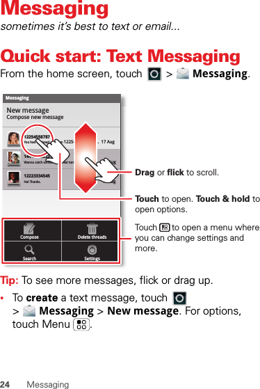 24 MessagingMessagingsometimes it’s best to text or email...Quick start: Text MessagingFrom the home screen, touch   &gt;  Messaging.Tip: To see more messages, flick or drag up.•To  create a text message, touch   &gt;Messaging &gt; New message. For options, touch Menu .MessagingNew messageCompose new message1225455878714447772222You had 1 missed call from 122545458787   ...  17 Aug Wanna catch something to eat tonight? How about ...  17 Aug 12223334545Ha! Thanks. 16 Aug SettingsDelete threadsSearchComposeTouch to open. Touch &amp; hold to open options.Drag or flick to scroll.Touch      to open a menu where you can change settings and more.