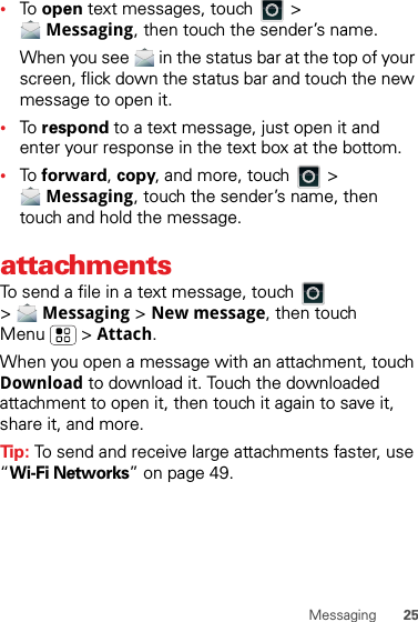 25Messaging•To  open text messages, touch   &gt; Messaging, then touch the sender’s name.When you see   in the status bar at the top of your screen, flick down the status bar and touch the new message to open it.•To  respond to a text message, just open it and enter your response in the text box at the bottom.•To  forward, copy, and more, touch   &gt; Messaging, touch the sender’s name, then touch and hold the message.attachmentsTo send a file in a text message, touch   &gt;Messaging &gt; New message, then touch Menu  &gt; Attach.When you open a message with an attachment, touch Download to download it. Touch the downloaded attachment to open it, then touch it again to save it, share it, and more.Tip: To send and receive large attachments faster, use “Wi-Fi Networks” on page 49.