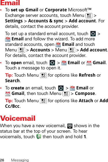 26 MessagingEmail•To  set up Gmail or Corporate Microsoft™ Exchange server accounts, touch Menu  &gt; Settings &gt; Accounts &amp; sync &gt; Add account. For details, contact the account provider.To set up a standard email account, touch   &gt; Email and follow the wizard. To add more standard accounts, open  Email and touch Menu  &gt; Accounts &gt; Menu  &gt; Add account. For details, contact the account provider.•To  open email, touch   &gt;  Email or  Gmail. Touch a message to open it.Tip: Touch Menu  for options like Refresh or Search.•To  create an email, touch   &gt;  Email or Gmail, then touch Menu  &gt; Compose.Tip: Touch Menu  for options like Attach or Add Cc/Bcc.VoicemailWhen you have a new voicemail,   shows in the status bar at the top of your screen. To hear voicemails, touch  then touch and hold 1.