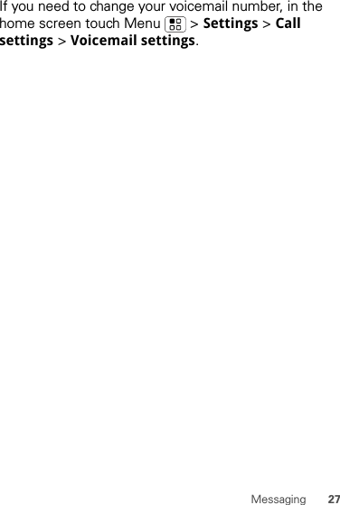 27MessagingIf you need to change your voicemail number, in the home screen touch Menu  &gt; Settings &gt; Call settings &gt; Voicemail settings.