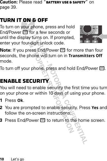 10 Let’s goCaution: Please read “Battery Use &amp; Safety” on page 39.Turn it on &amp; offTo turn on your phone, press and hold End/Power @ for a few seconds or until the display turns on. If prompted, enter your four-digit unlock code.Note: If you press End/Power @ for more than four seconds, the phone will turn on in Transmitters Off mode.To turn off your phone, press and hold End/Power @.Enable securityYou will need to enable security the first time you turn on your phone or within 10 days of using your phone.  1Press Ok.2You are prompted to enable security. Press Yes and follow the on-screen instructions.3Press End/Power @ to return to the home screen.