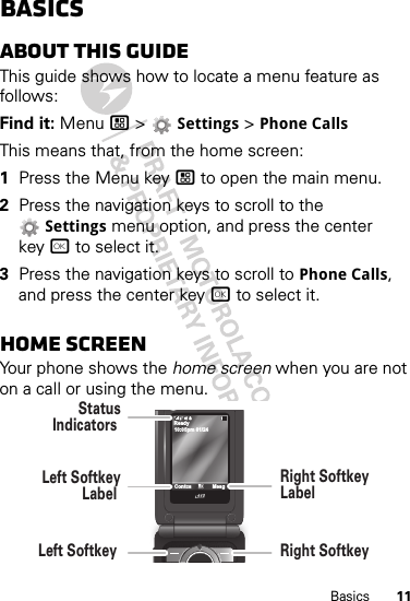 11BasicsBasicsAbout this guideThis guide shows how to locate a menu feature as follows:Find it: Menu / &gt;  Settings &gt; Phone CallsThis means that, from the home screen:  1Press the Menu key / to open the main menu.2Press the navigation keys to scroll to the Settings menu option, and press the center key r to select it.3Press the navigation keys to scroll to Phone Calls, and press the center key r to select it.Home screenYour phone shows the home screen when you are not on a call or using the menu.10:05pm 01/24ReadyContcs MesgLeft SoftkeyLabel StatusIndicators Left Softkey Right SoftkeyLabel Right Softkey 