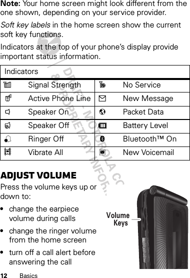 12 BasicsNote: Your home screen might look different from the one shown, depending on your service provider.Soft key labels in the home screen show the current soft key functions.Indicators at the top of your phone’s display provide important status information.Adjust volumePress the volume keys up or down to:•change the earpiece volume during calls•change the ringer volume from the home screen•turn off a call alert before answering the callIndicatorszSignal Strength ~No Service$Active Phone Line 2New Message!Speaker On 7Packet Data&quot;Speaker Off dBattery Level,Ringer Off cBluetooth™ On5Vibrate All 3New VoicemailVolumeKeys 