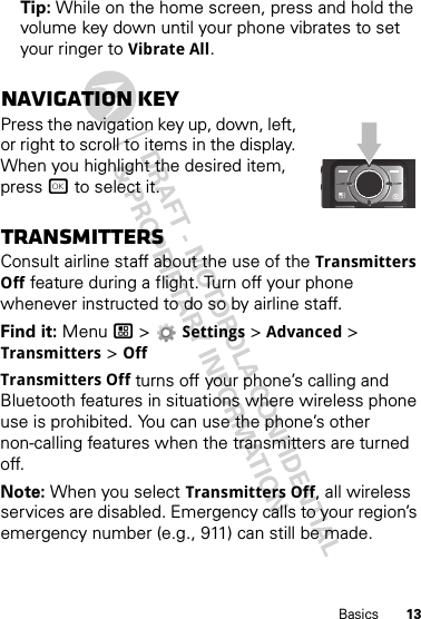 13BasicsTip: While on the home screen, press and hold the volume key down until your phone vibrates to set your ringer to Vibrate All.Navigation keyPress the navigation key up, down, left, or right to scroll to items in the display. When you highlight the desired item, press r to select it.TransmittersConsult airline staff about the use of the Transmitters Off feature during a flight. Turn off your phone whenever instructed to do so by airline staff.Find it: Menu / &gt;  Settings &gt; Advanced &gt; Transmitters &gt; OffTransmitters Off turns off your phone’s calling and Bluetooth features in situations where wireless phone use is prohibited. You can use the phone’s other non-calling features when the transmitters are turned off.Note: When you select Transmitters Off, all wireless services are disabled. Emergency calls to your region’s emergency number (e.g., 911) can still be made.