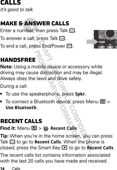 14 CallsCallsit’s good to talkMake &amp; answer callsEnter a number, then press Talk `.To answer a call, press Talk `.To end a call, press End/Power @.HandsfreeNote: Using a mobile device or accessory while driving may cause distraction and may be illegal. Always obey the laws and drive safely.During a call:•To use the speakerphone, press Spkr.•To connect a Bluetooth device, press Menu / &gt; Use Bluetooth.Recent callsFind it: Menu / &gt;  Recent CallsTip: When you’re in the home screen, you can press Talk ` to go to Recent Calls. When the phone is closed, press the Smart Key ( to go to Recent Calls.The recent calls list contains information associated with the last 20 calls you have made and received.