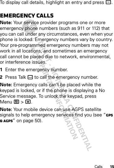 15CallsTo display call details, highlight an entry and press r.Emergency callsNote: Your service provider programs one or more emergency phone numbers (such as 911 or 112) that you can call under any circumstances, even when your phone is locked. Emergency numbers vary by country. Your pre-programmed emergency numbers may not work in all locations, and sometimes an emergency call cannot be placed due to network, environmental, or interference issues.  1Enter the emergency number.2Press Talk ` to call the emergency number.Note: Emergency calls can’t be placed while the keypad is locked, or if the phone is displaying a No Service message. To unlock the keypad, press Menu / &gt; *.Note: Your mobile device can use AGPS satellite signals to help emergency services find you (see “GPS &amp; AGPS” on page 50).