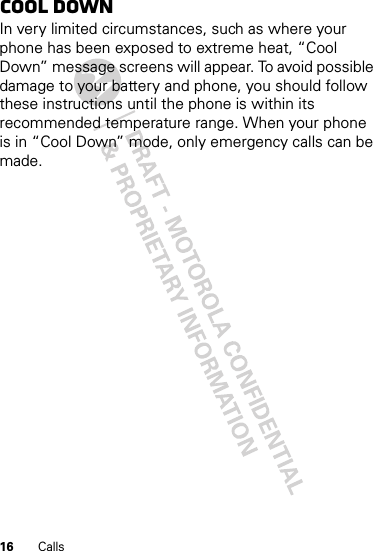 16 CallsCool downIn very limited circumstances, such as where your phone has been exposed to extreme heat, “Cool Down” message screens will appear. To avoid possible damage to your battery and phone, you should follow these instructions until the phone is within its recommended temperature range. When your phone is in “Cool Down” mode, only emergency calls can be made.