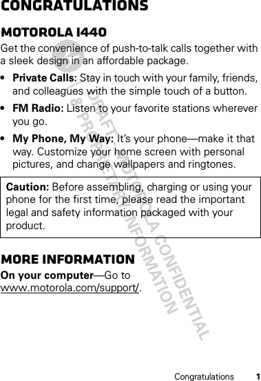 1CongratulationsCongratulationsMOTOROLA i440Get the convenience of push-to-talk calls together with a sleek design in an affordable package.•Private Calls: Stay in touch with your family, friends, and colleagues with the simple touch of a button.•FM Radio: Listen to your favorite stations wherever you go.• My Phone, My Way: It’s your phone—make it that way. Customize your home screen with personal pictures, and change wallpapers and ringtones.More informationOn your computer—Go to www.motorola.com/support/.Caution: Before assembling, charging or using your phone for the first time, please read the important legal and safety information packaged with your product.