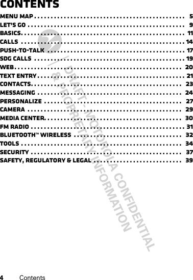 4ContentsContentsMenu map . . . . . . . . . . . . . . . . . . . . . . . . . . . . . . . . . . . . . . . . . . . . . .   5Let’s go . . . . . . . . . . . . . . . . . . . . . . . . . . . . . . . . . . . . . . . . . . . . . . . .   9Basics. . . . . . . . . . . . . . . . . . . . . . . . . . . . . . . . . . . . . . . . . . . . . . . . . .  11Calls  . . . . . . . . . . . . . . . . . . . . . . . . . . . . . . . . . . . . . . . . . . . . . . . . . . 14Push-to-Talk  . . . . . . . . . . . . . . . . . . . . . . . . . . . . . . . . . . . . . . . . . . 17SDG calls  . . . . . . . . . . . . . . . . . . . . . . . . . . . . . . . . . . . . . . . . . . . . . . 19Web. . . . . . . . . . . . . . . . . . . . . . . . . . . . . . . . . . . . . . . . . . . . . . . . . . .  20Text entry . . . . . . . . . . . . . . . . . . . . . . . . . . . . . . . . . . . . . . . . . . . . . 21Contacts. . . . . . . . . . . . . . . . . . . . . . . . . . . . . . . . . . . . . . . . . . . . . .   23Messaging  . . . . . . . . . . . . . . . . . . . . . . . . . . . . . . . . . . . . . . . . . . . .  24Personalize  . . . . . . . . . . . . . . . . . . . . . . . . . . . . . . . . . . . . . . . . . .   27Camera  . . . . . . . . . . . . . . . . . . . . . . . . . . . . . . . . . . . . . . . . . . . . . . .   29Media center. . . . . . . . . . . . . . . . . . . . . . . . . . . . . . . . . . . . . . . . . .  30FM radio . . . . . . . . . . . . . . . . . . . . . . . . . . . . . . . . . . . . . . . . . . . . . . . 31Bluetooth™ wireless  . . . . . . . . . . . . . . . . . . . . . . . . . . . . . . . . .   32Tools . . . . . . . . . . . . . . . . . . . . . . . . . . . . . . . . . . . . . . . . . . . . . . . . .   34Security . . . . . . . . . . . . . . . . . . . . . . . . . . . . . . . . . . . . . . . . . . . . . .   37Safety, Regulatory &amp; Legal  . . . . . . . . . . . . . . . . . . . . . . . . . . .   39