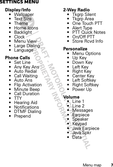 7Menu mapsettings menuDisplay/Info• Wallpaper•Text Size•Theme• Home Icons• Backlight•Clock• Menu View• Large Dialing• LanguagePhone Calls• Set Line• Any Key Ans• Auto Redial• Call Waiting•Auto Ans•Flip Activation• Minute Beep• Call Duration•TTY•Hearing Aid• Notifications• DTMF Dialing• Prepend2-Way Radio•Tkgrp Silent•Tkgrp Area• One Touch PTT•Alert Type• PTT Quick Notes• On/Off PTT• Store Rcvd InfoPersonalize• Menu Options•Up Key• Down Key•Left Key•Right Key• Center Key•Left Softkey•Right Softkey•Power UpVolu me• Line 1• Line 2• Messages• Earpiece• Speaker•Keypad• Java Earpiece• Java Spkr• Data
