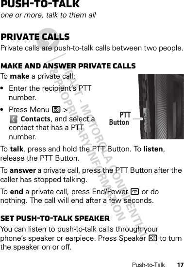 17Push-to-TalkPush-to-Talkone or more, talk to them allPrivate callsPrivate calls are push-to-talk calls between two people.Make and answer private callsTo  make a private call:•Enter the recipient’s PTT number.•Press Menu / &gt; Contacts, and select a contact that has a PTT number.To  talk, press and hold the PTT Button. To listen, release the PTT Button.To  answer a private call, press the PTT Button after the caller has stopped talking.To  end a private call, press End/Power @ or do nothing. The call will end after a few seconds.Set push-to-talk speakerYou can listen to push-to-talk calls through your phone’s speaker or earpiece. Press Speaker ) to turn the speaker on or off.PTTButton 