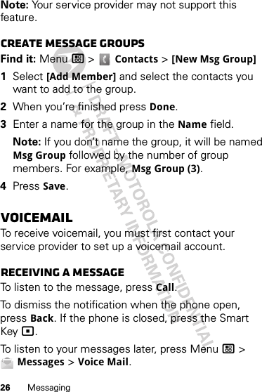 26 MessagingNote: Your service provider may not support this feature.Create message groupsFind it: Menu / &gt;  Contacts &gt; [New Msg Group]  1Select [Add Member] and select the contacts you want to add to the group.2When you’re finished press Done.3Enter a name for the group in the Name field.Note: If you don’t name the group, it will be named Msg Group followed by the number of group members. For example, Msg Group (3).4Press Save.VoicemailTo receive voicemail, you must first contact your service provider to set up a voicemail account.Receiving a messageTo listen to the message, press Call.To dismiss the notification when the phone open, press Back. If the phone is closed, press the Smart Key (.To listen to your messages later, press Menu / &gt; Messages &gt; Voice Mail.