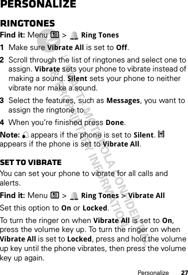 27PersonalizePersonalizeRingtonesFind it: Menu / &gt;  Ring Tones  1Make sure Vibrate All is set to Off.2Scroll through the list of ringtones and select one to assign. Vibrate sets your phone to vibrate instead of making a sound. Silent sets your phone to neither vibrate nor make a sound.3Select the features, such as Messages, you want to assign the ringtone to.4When you’re finished press Done.Note: , appears if the phone is set to Silent. 5 appears if the phone is set to Vibrate All.Set to vibrateYou can set your phone to vibrate for all calls and alerts.Find it: Menu / &gt;  Ring Tones &gt; Vibrate AllSet this option to On or Locked.To turn the ringer on when Vibrate All is set to On, press the volume key up. To turn the ringer on when Vibrate All is set to Locked, press and hold the volume up key until the phone vibrates, then press the volume key up again. 