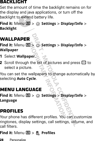 28 PersonalizeBacklightSet the amount of time the backlight remains on for the display and java applications, or turn off the backlight to extend battery life.Find it: Menu / &gt;  Settings &gt; Display/Info &gt; BacklightWallpaperFind it: Menu / &gt;  Settings &gt; Display/Info &gt; Wallpaper  1Select Wallpaper.2Scroll through the list of pictures and press r to select a picture.You can set the wallpapers to change automatically by selecting Auto Cycle.Menu LanguageFind it: Menu / &gt;  Settings &gt; Display/Info &gt; LanguageProfilesYour phone has different profiles. You can customize ringtones, display settings, call settings, volume, and call filters.Find it: Menu / &gt;  Profiles