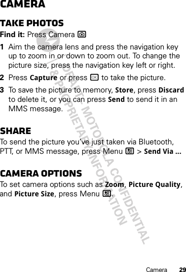 29CameraCameraTake photosFind it: Press Camera ?  1Aim the camera lens and press the navigation key up to zoom in or down to zoom out. To change the picture size, press the navigation key left or right.2Press Capture or press r to take the picture.3To save the picture to memory, Store, press Discard to delete it, or you can press Send to send it in an MMS message.ShareTo send the picture you’ve just taken via Bluetooth, PTT, or MMS message, press Menu / &gt; Send Via ...Camera optionsTo set camera options such as Zoom, Picture Quality, and Picture Size, press Menu /.