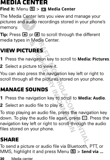 30 Media centerMedia centerFind it: Menu / &gt;  Media CenterThe Media Center lets you view and manage your pictures and audio recordings stored in your phone’s memory.Tip: Press * or # to scroll through the different media types in Media Center.View pictures  1Press the navigation key to scroll to Media: Pictures.2Select a picture to view it.You can also press the navigation key left or right to scroll through all the pictures stored on your phone.Manage sounds  1Press the navigation key to scroll to Media: Audio.2Select an audio file to play it.To stop playing an audio file, press the navigation key down. To play the audio file again, press r. Press the navigation key left or right to scroll through the audio files stored on your phone.ShareTo send a picture or audio file via Bluetooth, PTT, or MMS, highlight it and press Menu / &gt; Send via ...