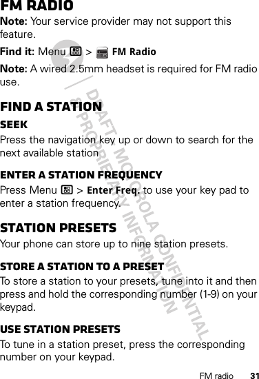 31FM radioFM radioNote: Your service provider may not support this feature.Find it: Menu / &gt;  FM RadioNote: A wired 2.5mm headset is required for FM radio use.Find a stationSeekPress the navigation key up or down to search for the next available stationEnter a station frequencyPress Menu / &gt; Enter Freq. to use your key pad to enter a station frequency.Station PresetsYour phone can store up to nine station presets.Store a station to a presetTo store a station to your presets, tune into it and then press and hold the corresponding number (1-9) on your keypad.Use station presetsTo tune in a station preset, press the corresponding number on your keypad. 