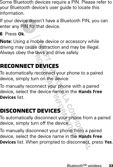 33Bluetooth™ wirelessSome Bluetooth devices require a PIN. Please refer to your Bluetooth device’s user guide to locate this information.If your device doesn’t have a Bluetooth PIN, you can enter any PIN for that device. 6Press Ok.Note: Using a mobile device or accessory while driving may cause distraction and may be illegal. Always obey the laws and drive safely.Reconnect devicesTo automatically reconnect your phone to a paired device, simply turn on the device.To manually reconnect your phone with a paired device, select the device name in the Hands Free Devices list.Disconnect devicesTo automatically disconnect your phone from a paired device, simply turn off the device.To manually disconnect your phone from a paired device, select the device name in the Hands Free Devices list. When prompted to disconnect, press Yes.