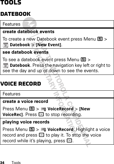 34 ToolsToolsDatebookVoice RecordFeaturescreate datebook eventsTo create a new Datebook event press Menu / &gt; Datebook &gt; [New Event].see datebook eventsTo see a datebook event press Menu / &gt; Datebook. Press the navigation key left or right to see the day and up or down to see the events.Featurescreate a voice recordPress Menu / &gt;  VoiceRecord &gt; [New VoiceRec]. Press r to stop recording.playing voice recordsPress Menu / &gt;  VoiceRecord. Highlight a voice record and press r to play it. To stop the voice record while it’s playing, press r.