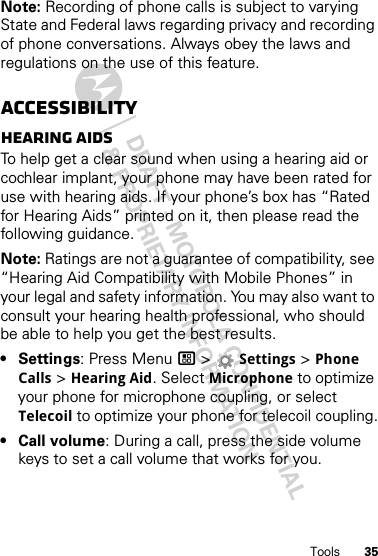 35ToolsNote: Recording of phone calls is subject to varying State and Federal laws regarding privacy and recording of phone conversations. Always obey the laws and regulations on the use of this feature.AccessibilityHearing aidsTo help get a clear sound when using a hearing aid or cochlear implant, your phone may have been rated for use with hearing aids. If your phone’s box has “Rated for Hearing Aids” printed on it, then please read the following guidance.Note: Ratings are not a guarantee of compatibility, see “Hearing Aid Compatibility with Mobile Phones” in your legal and safety information. You may also want to consult your hearing health professional, who should be able to help you get the best results.•Settings: Press Menu / &gt; Settings &gt; Phone Calls &gt; Hearing Aid. Select Microphone to optimize your phone for microphone coupling, or select Telecoil to optimize your phone for telecoil coupling.•Call volume: During a call, press the side volume keys to set a call volume that works for you.