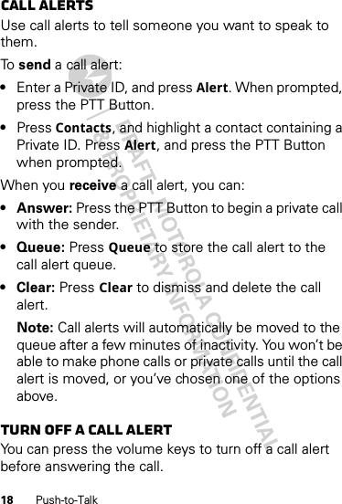 18 Push-to-TalkCall alertsUse call alerts to tell someone you want to speak to them.To  send a call alert:•Enter a Private ID, and press Alert. When prompted, press the PTT Button.•Press Contacts, and highlight a contact containing a Private ID. Press Alert, and press the PTT Button when prompted.When you receive a call alert, you can:•Answer: Press the PTT Button to begin a private call with the sender.• Queue: Press Queue to store the call alert to the call alert queue.•Clear: Press Clear to dismiss and delete the call alert.Note: Call alerts will automatically be moved to the queue after a few minutes of inactivity. You won’t be able to make phone calls or private calls until the call alert is moved, or you’ve chosen one of the options above.Turn off a call alertYou can press the volume keys to turn off a call alert before answering the call.