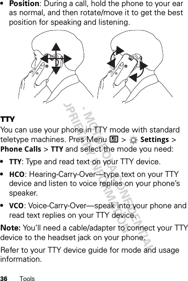 36 Tools•Position: During a call, hold the phone to your ear as normal, and then rotate/move it to get the best position for speaking and listening.TTYYou can use your phone in TTY mode with standard teletype machines. Pres Menu / &gt; Settings &gt; Phone Calls &gt; TTY and select the mode you need:•TTY: Type and read text on your TTY device.•HCO: Hearing-Carry-Over—type text on your TTY device and listen to voice replies on your phone’s speaker.•VCO: Voice-Carry-Over—speak into your phone and read text replies on your TTY device.Note: You’ll need a cable/adapter to connect your TTY device to the headset jack on your phone.Refer to your TTY device guide for mode and usage information.