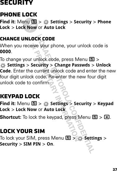 37SecurityPhone lockFind it: Menu / &gt;  Settings &gt; Security &gt; Phone Lock &gt; Lock Now or Auto LockChange unlock codeWhen you receive your phone, your unlock code is 0000.To change your unlock code, press Menu / &gt; Settings &gt; Security &gt; Change Passwds &gt; Unlock Code. Enter the current unlock code and enter the new four digit unlock code. Re-enter the new four digit unlock code to confirm.Keypad lockFind it: Menu / &gt;  Settings &gt; Security &gt; Keypad Lock &gt; Lock Now or Auto LockShortcut: To lock the keypad, press Menu / &gt; *.Lock your SIMTo lock your SIM, press Menu / &gt;  Settings &gt; Security &gt; SIM PIN &gt; On.