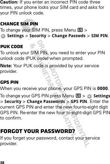 38Caution: If you enter an incorrect PIN code three times, your phone locks your SIM card and asks for your PIN unlock code.Change SIM PINTo change your SIM PIN, press Menu / &gt; Settings &gt; Security &gt; Change Passwds &gt; SIM PIN.PUK codeTo unlock your SIM PIN, you need to enter your PIN unlock code (PUK code) when prompted.Note: Your PUK code is provided by your service provider.GPS PINWhen you receive your phone, your GPS PIN is 0000.To change your GPS PIN press Menu / &gt;  Settings &gt; Security &gt; Change Passwords &gt; GPS PIN. Enter the current GPS PIN and enter the new four-to-eight digit GPS PIN. Re-enter the new four- to eight-digit GPS PIN to confirm.Forgot your password?If you forget your password, contact your service provider.