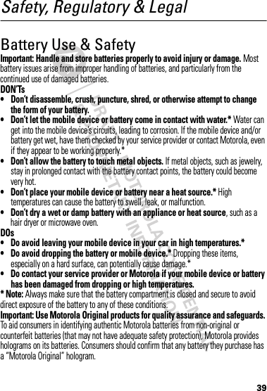 39Safety, Regulatory &amp; LegalBattery Use &amp; SafetyBattery  Use &amp; SafetyImportant: Handle and store batteries properly to avoid injury or damage. Most battery issues arise from improper handling of batteries, and particularly from the continued use of damaged batteries.DON’Ts• Don’t disassemble, crush, puncture, shred, or otherwise attempt to change the form of your battery.• Don’t let the mobile device or battery come in contact with water.* Water can get into the mobile device’s circuits, leading to corrosion. If the mobile device and/or battery get wet, have them checked by your service provider or contact Motorola, even if they appear to be working properly.*• Don’t allow the battery to touch metal objects. If metal objects, such as jewelry, stay in prolonged contact with the battery contact points, the battery could become very hot.• Don’t place your mobile device or battery near a heat source.* High temperatures can cause the battery to swell, leak, or malfunction.• Don’t dry a wet or damp battery with an appliance or heat source, such as a hair dryer or microwave oven.DOs• Do avoid leaving your mobile device in your car in high temperatures.*• Do avoid dropping the battery or mobile device.* Dropping these items, especially on a hard surface, can potentially cause damage.*• Do contact your service provider or Motorola if your mobile device or battery has been damaged from dropping or high temperatures.* Note: Always make sure that the battery compartment is closed and secure to avoid direct exposure of the battery to any of these conditions.Important: Use Motorola Original products for quality assurance and safeguards. To aid consumers in identifying authentic Motorola batteries from non-original or counterfeit batteries (that may not have adequate safety protection), Motorola provides holograms on its batteries. Consumers should confirm that any battery they purchase has a “Motorola Original” hologram.