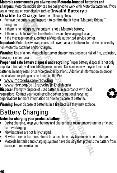 40Motorola recommends you always use Motorola-branded batteries and chargers. Motorola mobile devices are designed to work with Motorola batteries. If you see a message on your display such as Invalid Battery or Unable to Charge, take the following steps:•Remove the battery and inspect it to confirm that it has a “Motorola Original” hologram;•If there is no hologram, the battery is not a Motorola battery;•If there is a hologram, replace the battery and try charging it again;•If the message remains, contact a Motorola authorized service center.Important: Motorola’s warranty does not cover damage to the mobile device caused by non-Motorola batteries and/or chargers.Warning: Use of a non-Motorola battery or charger may present a risk of fire, explosion, leakage, or other hazard.Proper and safe battery disposal and recycling: Proper battery disposal is not only important for safety, it benefits the environment. Consumers may recycle their used batteries in many retail or service provider locations. Additional information on proper disposal and recycling may be found on the Web:•www.motorola.com/recycling•www.rbrc.org/call2recycle/ (in English only)Disposal: Promptly dispose of used batteries in accordance with local regulations. Contact your local recycling center or national recycling organizations for more information on how to dispose of batteries.Warning: Never dispose of batteries in a fire because they may explode.Battery ChargingBatt ery  Charg ingNotes for charging your product’s battery:•During charging, keep your battery and charger near room temperature for efficient battery charging.•New batteries are not fully charged.•New batteries or batteries stored for a long time may take more time to charge.•Motorola batteries and charging systems have circuitry that protects the battery from damage from overcharging.032375o