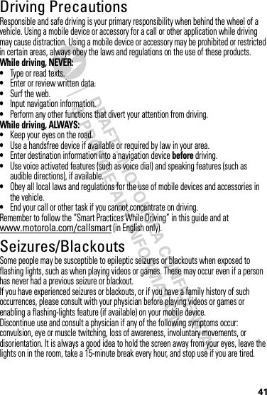 41Driving PrecautionsResponsible and safe driving is your primary responsibility when behind the wheel of a vehicle. Using a mobile device or accessory for a call or other application while driving may cause distraction. Using a mobile device or accessory may be prohibited or restricted in certain areas, always obey the laws and regulations on the use of these products.While driving, NEVER:•Type or read texts.•Enter or review written data.•Surf the web.•Input navigation information.•Perform any other functions that divert your attention from driving.While driving, ALWAYS:•Keep your eyes on the road.•Use a handsfree device if available or required by law in your area.•Enter destination information into a navigation device before driving.•Use voice activated features (such as voice dial) and speaking features (such as audible directions), if available.•Obey all local laws and regulations for the use of mobile devices and accessories in the vehicle.•End your call or other task if you cannot concentrate on driving.Remember to follow the “Smart Practices While Driving” in this guide and at www.motorola.com/callsmart (in English only).Seizures/BlackoutsSome people may be susceptible to epileptic seizures or blackouts when exposed to flashing lights, such as when playing videos or games. These may occur even if a person has never had a previous seizure or blackout.If you have experienced seizures or blackouts, or if you have a family history of such occurrences, please consult with your physician before playing videos or games or enabling a flashing-lights feature (if available) on your mobile device.Discontinue use and consult a physician if any of the following symptoms occur: convulsion, eye or muscle twitching, loss of awareness, involuntary movements, or disorientation. It is always a good idea to hold the screen away from your eyes, leave the lights on in the room, take a 15-minute break every hour, and stop use if you are tired.